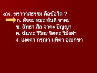 ๔๘. ฆราวาสธรรม คือข้อใด ?
ก. สัจจะ ทมะ ขันติ จาคะ
ข. สัทธา สีล จาคะ ปัญญา
ค. ฉันทะ วิริยะ จิตตะ วิมังสา
ง. เมตตา กรุณา มุทิตา อุเบกขา
 
