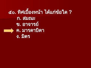 ๕๐. ทิศเบื้องหน้า ได้แก่ข้อใด ?
ก. สมณะ
ข. อาจารย์
ค. มารดาบิดา
ง. มิตร
 