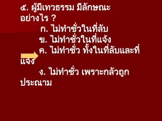 ๕. ผู้มีเทวธรรม มีลักษณะ
อย่างไร ?
ก. ไม่ทำชั่วในที่ลับ
ข. ไม่ทำชั่วในที่แจ้ง
ค. ไม่ทำชั่ว ทั้งในที่ลับและที่
แจ้ง
ง. ไม่ทำชั่ว เพราะกลัวถูก
ประณาม
 