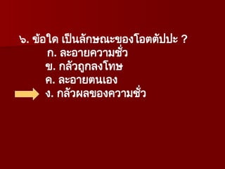 ๖. ข้อใด เป็นลักษณะของโอตตัปปะ ?
ก. ละอายความชั่ว
ข. กลัวถูกลงโทษ
ค. ละอายตนเอง
ง. กลัวผลของความชั่ว
 