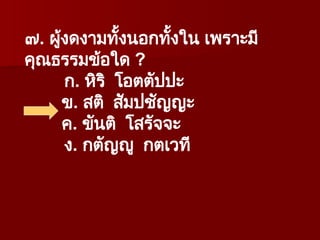 ๗. ผู้งดงามทั้งนอกทั้งใน เพราะมี
คุณธรรมข้อใด ?
ก. หิริ โอตตัปปะ
ข. สติ สัมปชัญญะ
ค. ขันติ โสรัจจะ
ง. กตัญญู กตเวที
 