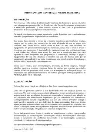 ROCHA (2007)
Holos, Ano 23, Vol. 2 - 2007 73
IMPORTÂNCIA DA MANUTENÇÃO PREDIAL PREVENTIVA
1 INTRODUÇÃO
Aos poucos, a velha prática da administração brasileira, de abandonar o que se está velho
para não gastar com manutenção, vai ficando para trás. As grandes empresas acordam para
a valorização patrimonial, e neste conceito aparece o fator vital, o gerenciamento
profissional de atividades implícitas nesta valorização.
Na área de engenharia, empresas de manutenção predial despontam com experiência nesse
mercado, agregando valor ao patrimônio de seus clientes.
Este estudo busca mostrar o porquê de se realizar manutenção em instalações prediais,
mostrar que os gastos com manutenção são mais adequados do que os gastos com
consertos, esse último resulta muitas vezes na troca de toda uma instalação ou
equipamento. Os gastos com manutenção são previsíveis, dando para se orçar os preços e
programar seus pagamentos. A degradação dos equipamentos de uma instalação acontece,
e será preciso fazer alguma troca algum dia, mas sem a manutenção essa troca será
reparada de forma inesperada, sem programação. A manutenção cataloga as peças e
equipamentos de toda uma instalação e monitora sua vida útil fazendo com que tal
equipamento seja usado até o seu limite programando uma troca logo após, de modo que o
dono do imóvel possa orçá-lo em suas despesas.
Diante desse cenário, essas recomendações, procuram, de forma integrada, fornecer
subsídios técnicos e propiciar criteriosas formas de recursos que permitam as unidades
prediais, solucionar problemas técnicos que vem se desgastando ao longo do tempo. As
orientações aqui apresentadas baseiam-se nas normas que regem instalações prediais, as
NBR 5626, NBR 5410, NBR 7128.
.
2 A MANUTENÇÃO
Pode-se dizer que a vida de um edifício tem duas fases: a sua construção e o uso.
Uma série de problemas relativos à sua durabilidade pode ser resolvida durante sua
construção. Um bom projeto, uma orientação adequada, o correto atendimento as normas e
ao programa de uso, a qualidade dos materiais empregados e o apuro técnico adotado na
sua construção são procedimentos importantes que vão determinar essa durabilidade.
Conseqüentemente, durante a segunda fase, a de uso, uma série de problemas começa a
surgir devido o desgaste com usos indevidos das peças empregadas. Em pouco tempo,
alguns serviços serão necessários para, em certos casos, repor as condições originais, e em
outros, fazer algum tipo de instalação dentro de padrões de qualidade que possibilitem um
melhor uso da construção. Isto gera custos adicionais e imprevistos.
Porém, independentemente dessas circunstâncias, procedimentos regulares e programados
de manutenção são essenciais para a conservação e eficácia da destinação da edificação.
Evitam o surgimento dos problemas mencionados e as deteriorações inesperadas,
permitindo previsão segura de gastos periódicos.
Esse procedimento chama-se Manutenção predial preventiva.
 