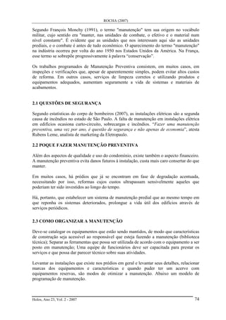 ROCHA (2007)
Holos, Ano 23, Vol. 2 - 2007 74
Segundo François Monchy (1991), o termo "manutenção" tem sua origem no vocábulo
militar, cujo sentido era "manter, nas unidades de combate, o efetivo e o material num
nível constante". É evidente que as unidades que nos interessam aqui são as unidades
prediais, e o combate é antes de tudo econômico. O aparecimento do termo "manutenção"
na indústria ocorreu por volta do ano 1950 nos Estados Unidos da América. Na França,
esse termo se sobrepõe progressivamente à palavra “conservação”.
Os trabalhos programados de Manutenção Preventiva consistem, em muitos casos, em
inspeções e verificações que, apesar de aparentemente simples, podem evitar altos custos
de reforma. Em outros casos, serviços de limpeza corretos e utilizando produtos e
equipamentos adequados, aumentam seguramente a vida de sistemas e materiais de
acabamentos.
2.1 QUESTÕES DE SEGURANÇA
Segundo estatísticas do corpo de bombeiros (2007), as instalações elétricas são a segunda
causa de incêndios no estado de São Paulo. A falta de manutenção em instalações elétrica
em edifícios ocasiona curto-circuito, sobrecargas e incêndios. “Fazer uma manutenção
preventiva, uma vez por ano, é questão de segurança e não apenas de economia”, atesta
Rubens Leme, analista de marketing da Eletropaulo.
2.2 POQUE FAZER MANUTENÇÃO PREVENTIVA
Além dos aspectos de qualidade e uso do condomínio, existe também o aspecto financeiro.
A manutenção preventiva evita danos futuros à instalação, custa mais caro consertar do que
manter.
Em muitos casos, há prédios que já se encontram em fase de degradação acentuada,
necessitando por isso, reformas cujos custos ultrapassam sensivelmente aqueles que
poderiam ter sido investidos ao longo do tempo.
Há, portanto, que estabelecer um sistema de manutenção predial que ao mesmo tempo em
que reponha os sistemas deteriorados, prolongue a vida útil dos edifícios através de
serviços periódicos.
2.3 COMO ORGANIZAR A MANUTENÇÃO
Deve-se catalogar os equipamentos que estão sendo mantidos, de modo que características
de construção seja acessível ao responsável que esteja fazendo a manutenção (biblioteca
técnica); Separar as ferramentas que possa ser utilizada de acordo com o equipamento a ser
posto em manutenção; Uma equipe de funcionários deve ser capacitada para prestar os
serviços e que possa dar parecer técnico sobre suas atividades.
Levantar as instalações que existe nos prédios em geral e levantar seus detalhes, relacionar
marcas dos equipamentos e características e quando puder ter um acervo com
equipamentos reservas, são modos de otimizar a manutenção. Abaixo um modelo de
programação de manutenção.
 