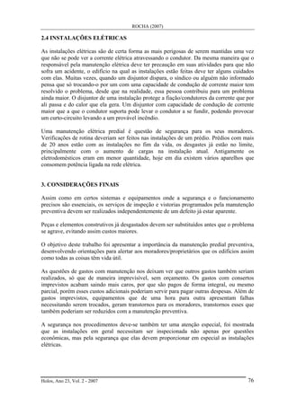 ROCHA (2007)
Holos, Ano 23, Vol. 2 - 2007 76
2.4 INSTALAÇÕES ELÉTRICAS
As instalações elétricas são de certa forma as mais perigosas de serem mantidas uma vez
que não se pode ver a corrente elétrica atravessando o condutor. Da mesma maneira que o
responsável pela manutenção elétrica deve ter precaução em suas atividades para que não
sofra um acidente, o edifício na qual as instalações estão feitas deve ter alguns cuidados
com elas. Muitas vezes, quando um disjuntor dispara, o síndico ou alguém não informado
pensa que só trocando-o por um com uma capacidade de condução de corrente maior tem
resolvido o problema, desde que na realidade, essa pessoa contribuiu para um problema
ainda maior. O disjuntor de uma instalação protege a fiação/condutores da corrente que por
ali passa e do calor que ela gera. Um disjuntor com capacidade de condução de corrente
maior que a que o condutor suporta pode levar o condutor a se fundir, podendo provocar
um curto-circuito levando a um provável incêndio.
Uma manutenção elétrica predial é questão de segurança para os seus moradores.
Verificações de rotina deveriam ser feitos nas instalações de um prédio. Prédios com mais
de 20 anos estão com as instalações no fim da vida, os desgastes já estão no limite,
principalmente com o aumento de cargas na instalação atual. Antigamente os
eletrodomésticos eram em menor quantidade, hoje em dia existem vários aparelhos que
consomem potência ligada na rede elétrica.
3. CONSIDERAÇÕES FINAIS
Assim como em certos sistemas e equipamentos onde a segurança e o funcionamento
precisos são essenciais, os serviços de inspeção e vistorias programados pela manutenção
preventiva devem ser realizados independentemente de um defeito já estar aparente.
Peças e elementos construtivos já desgastados devem ser substituídos antes que o problema
se agrave, evitando assim custos maiores.
O objetivo deste trabalho foi apresentar a importância da manutenção predial preventiva,
desenvolvendo orientações para alertar aos moradores/proprietários que os edifícios assim
como todas as coisas têm vida útil.
As questões de gastos com manutenção nos deixam ver que outros gastos também seriam
realizados, só que de maneira imprevisível, sem orçamento. Os gastos com consertos
imprevistos acabam saindo mais caros, por que são pagos de forma integral, ou mesmo
parcial, porém esses custos adicionais poderiam servir para pagar outras despesas. Além de
gastos imprevistos, equipamentos que de uma hora para outra apresentam falhas
necessitando serem trocados, geram transtornos para os moradores, transtornos esses que
também poderiam ser reduzidos com a manutenção preventiva.
A segurança nos procedimentos deve-se também ter uma atenção especial, foi mostrada
que as instalações em geral necessitam ser inspecionada não apenas por questões
econômicas, mas pela segurança que elas devem proporcionar em especial as instalações
elétricas.
 