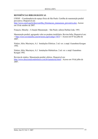 ROCHA (2007)
Holos, Ano 23, Vol. 2 - 2007 77
REFERÊNCIAS BIBLIOGRÁFICAS
COESF – Coordenadoria do espaço físico de São Paulo. Cartilha de manutenção predial
preventiva. Disponível em:
http://www.coesf.usp.br/docs/cartilha_Orientacoes_manuencao_preventiva.doc. Acesso
em 10 de outubro de 2007.
François, Monchy - A função Manutenção – São Paulo: editora Durban Ltda. 1991.
Manutenção predial, agregando valor ao produto imobiliário. Revista Infra. Disponível em:
< http://www.revistainfra.com.br/textos.asp?codigo=7875 >. Acesso em 07 de julho de
2007.
Niskier, Júlio; Macintyre, A.J. Instalações Elétricas. 2 ed. ver. e ampl. Guanabara Koogan
1992.
Niskier, Júlio; Macintyre, A.J. Instalações Hidráulicas. 2 ed. ver. e ampl. Guanabara
Koogan 1992.
Revista do síndico. Manutenção predial, elétrica. Disponível em:
http://www.direcionalcondominios.com.br/aamaterias.htm# . Acesso em 10 de julho de
2007.
 