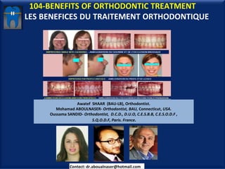 104-BENEFITS OF ORTHODONTIC TREATMENT
LES BENEFICES DU TRAITEMENT ORTHODONTIQUE
Awatef SHAAR (BAU-LB), Orthodontist.
Mohamad ABOULNASER- Orthodontist, BAU, Connecticut, USA.
Oussama SANDID- Orthodontist, D.C.D., D.U.O, C.E.S.B.B, C.E.S.O.D.F ,
S.Q.O.D.F, Paris. France.
Contact: dr.aboualnaser@hotmail.com
 