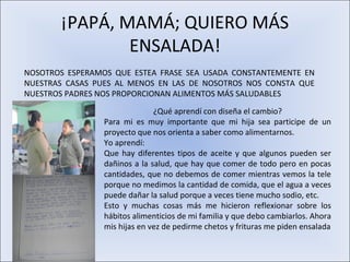 ¡PAPÁ, MAMÁ; QUIERO MÁS
               ENSALADA!
NOSOTROS ESPERAMOS QUE ESTEA FRASE SEA USADA CONSTANTEMENTE EN
NUESTRAS CASAS PUES AL MENOS EN LAS DE NOSOTROS NOS CONSTA QUE
NUESTROS PADRES NOS PROPORCIONAN ALIMENTOS MÁS SALUDABLES

                               ¿Qué aprendí con diseña el cambio?
                 Para mi es muy importante que mi hija sea participe de un
                 proyecto que nos orienta a saber como alimentarnos.
                 Yo aprendí:
                 Que hay diferentes tipos de aceite y que algunos pueden ser
                 dañinos a la salud, que hay que comer de todo pero en pocas
                 cantidades, que no debemos de comer mientras vemos la tele
                 porque no medimos la cantidad de comida, que el agua a veces
                 puede dañar la salud porque a veces tiene mucho sodio, etc.
                 Esto y muchas cosas más me hicieron reflexionar sobre los
                 hábitos alimenticios de mi familia y que debo cambiarlos. Ahora
                 mis hijas en vez de pedirme chetos y frituras me piden ensalada
 
