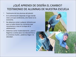 ¿QUÉ APRENDI DE DISEÑA EL CAMBIO?
     TESTIMONIO DE ALUMNAS DE NUESTRA ESCUELA
•   Testimonio de tres alumnas del plantel.
•   En la alimentación depende el lugar donde
    vives y en que condiciones, otro factor es la
    economía.
•   No debemos comer cualquier alimento por
    que no todos tienen los nutrientes que
    necesitamos y mas en la etapa de la
    adolescencia .
•   Debemos comer moderadamente , pues si
    llegamos a comer poco nos desnutrimos y
    si comemos mucho , podemos llegar a la
    obesidad .
 
