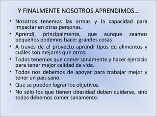Y FINALMENTE NOSOTROS APRENDIMOS…
• Nosotros tenemos las armas y la capacidad para
  impactar en otras personas.
• Aprendí, principalmente, que aunque seamos
  pequeños podemos hacer grandes cosas
• A través de el proyecto aprendí tipos de alimentos y
  cuáles son mejores que otros.
• Todos tenemos que comer sanamente y hacer ejercicio
  para tener mejor calidad de vida.
• Todos nos debemos de apoyar para trabajar mejor y
  tener un país sano.
• Que se pueden lograr los objetivos.
• No sólo los que tienen obesidad deben cuidarse, sino
  todos debemos comer sanamente.
 