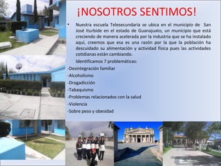 ¡NOSOTROS SENTIMOS!
•   Nuestra escuela Telesecundaria se ubica en el municipio de San
    José Iturbide en el estado de Guanajuato, un municipio que está
    creciendo de manera acelerada por la industria que se ha instalado
    aquí, creemos que esa es una razón por la que la población ha
    descuidado su alimentación y actividad física pues las actividades
    cotidianas están cambiando.
    Identificamos 7 problemáticas:
-Desintegración familiar
-Alcoholismo
-Drogadicción
-Tabaquismo
-Problemas relacionados con la salud
-Violencia
-Sobre peso y obesidad
 