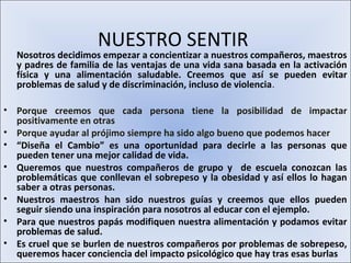 NUESTRO SENTIR
  Nosotros decidimos empezar a concientizar a nuestros compañeros, maestros
  y padres de familia de las ventajas de una vida sana basada en la activación
  física y una alimentación saludable. Creemos que así se pueden evitar
  problemas de salud y de discriminación, incluso de violencia.

• Porque creemos que cada persona tiene la posibilidad de impactar
  positivamente en otras
• Porque ayudar al prójimo siempre ha sido algo bueno que podemos hacer
• “Diseña el Cambio” es una oportunidad para decirle a las personas que
  pueden tener una mejor calidad de vida.
• Queremos que nuestros compañeros de grupo y de escuela conozcan las
  problemáticas que conllevan el sobrepeso y la obesidad y así ellos lo hagan
  saber a otras personas.
• Nuestros maestros han sido nuestros guías y creemos que ellos pueden
  seguir siendo una inspiración para nosotros al educar con el ejemplo.
• Para que nuestros papás modifiquen nuestra alimentación y podamos evitar
  problemas de salud.
• Es cruel que se burlen de nuestros compañeros por problemas de sobrepeso,
  queremos hacer conciencia del impacto psicológico que hay tras esas burlas
 