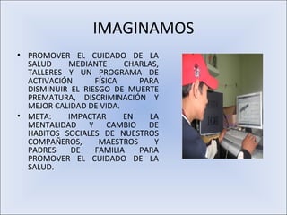 IMAGINAMOS
• PROMOVER EL CUIDADO DE LA
  SALUD    MEDIANTE      CHARLAS,
  TALLERES Y UN PROGRAMA DE
  ACTIVACIÓN      FÍSICA    PARA
  DISMINUIR EL RIESGO DE MUERTE
  PREMATURA, DISCRIMINACIÓN Y
  MEJOR CALIDAD DE VIDA.
• META:    IMPACTAR      EN   LA
  MENTALIDAD Y CAMBIO DE
  HABITOS SOCIALES DE NUESTROS
  COMPAÑEROS,      MAESTROS    Y
  PADRES    DE    FAMILIA   PARA
  PROMOVER EL CUIDADO DE LA
  SALUD.
 