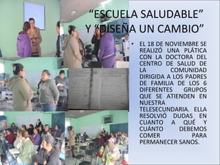 “ESCUELA SALUDABLE”
Y “DISEÑA UN CAMBIO”
       • EL 18 DE NOVIEMBRE SE
         REALIZÓ UNA PLÁTICA
         CON LA DOCTORA DEL
         CENTRO DE SALUD DE
         LA        COMUNIDAD
         DIRIGIDA A LOS PADRES
         DE FAMILIA DE LOS 6
         DIFERENTES    GRUPOS
         QUE SE ATIENDEN EN
         NUESTRA
         TELESECUNDARIA. ELLA
         RESOLVIÓ DUDAS EN
         CUANTO A QUÉ Y
         CUÁNTO       DEBEMOS
         COMER            PARA
         PERMANECER SANOS.
 
