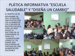 PLÁTICA INFORMATIVA “ESCUELA
SALUDABLE” Y “DISEÑA UN CAMBIO”
EL MARTES 29 DE
NOVIEMBRE DE
2011 SE REALIZÓ
UNA PLÁTICA CON
LOS ALUMNOS DE
LOS 6 GRUPOS DE
NUESTRA ESCUELA,
OTRA VEZ NOS
APOYÓ LA
DOCTORA DE LA
COMUNIDAD, EL
TEMA FUE
“ALIMENTACIÓN
CORRECTA” EN
DONDE NOS
EXPLICARON LAS
VENTAJAS DE UNA
ALIMENTACIÓN
SALUDABLE
 