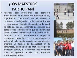 ¡LOS MAESTROS
          PARTICIPAN!
• Nuestros seis profesores nos apoyaron
  intensificando la actividad en educación física,
  organizando “cascaritas” en el receso y
  continuaron trabajando con la concientización
  en cada grupo respecto al cuidado de la salud
  no sólo por ser un contenido de ciencias sino
  porque ellos también creen que es importante
  cuidar nuestra alimentación y actividad física.
  También ellos constantemente organizan
  encuentros deportivos con otras escuelas e
  incluso el ciclo escolar pasado nuestro director
  organizó un torneo de basquetbol en la
  comunidad, esto habla de su gran interés por el
  bienestar común, y a nosotros nos beneficia
  pues nos apoyaron al cien por ciento en
  nuestras propuestas.
 