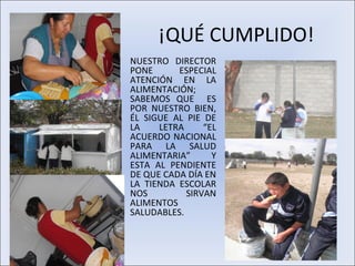 ¡QUÉ CUMPLIDO!
•   NUESTRO DIRECTOR
    PONE      ESPECIAL
    ATENCIÓN EN LA
    ALIMENTACIÓN;
    SABEMOS QUE ES
    POR NUESTRO BIEN,
    ÉL SIGUE AL PIE DE
    LA    LETRA     “EL
    ACUERDO NACIONAL
    PARA LA SALUD
    ALIMENTARIA”      Y
    ESTA AL PENDIENTE
    DE QUE CADA DÍA EN
    LA TIENDA ESCOLAR
    NOS         SIRVAN
    ALIMENTOS
    SALUDABLES.
 