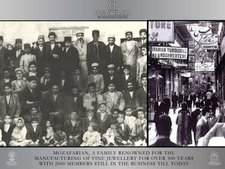 MOZAFARIAN, A FAMILY RENOWNED FOR THE
MANUFACTURING OF FINE JEWELLERY FOR OVER 300 YEARS
WITH 2000 MEMBERS STILL IN THE BUSINESS TILL TODAY
 