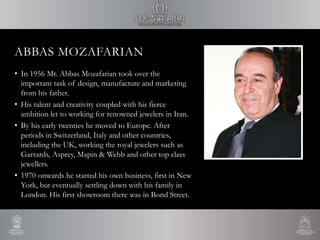 ABBAS MOZAFARIAN
• In 1956 Mr. Abbas Mozafarian took over the
important task of design, manufacture and marketing
from his father.
• His talent and creativity coupled with his fierce
ambition let to working for renowned jewelers in Iran.
• By his early twenties he moved to Europe. After
periods in Switzerland, Italy and other countries,
including the UK, working the royal jewelers such as
Garrards, Asprey, Mapin & Webb and other top class
jewellers.
• 1970 onwards he started his own business, first in New
York, but eventually settling down with his family in
London. His first showroom there was in Bond Street.
 