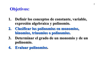 Definir  los conceptos de constante, variable,  expresión  algebraica y polinomio. Clasificar los polinomios en monomios, binomios, trinomios o polinomios. Determinar el grado de un monomio y de un polinomio. Evaluar polinomios . Objetivos: 