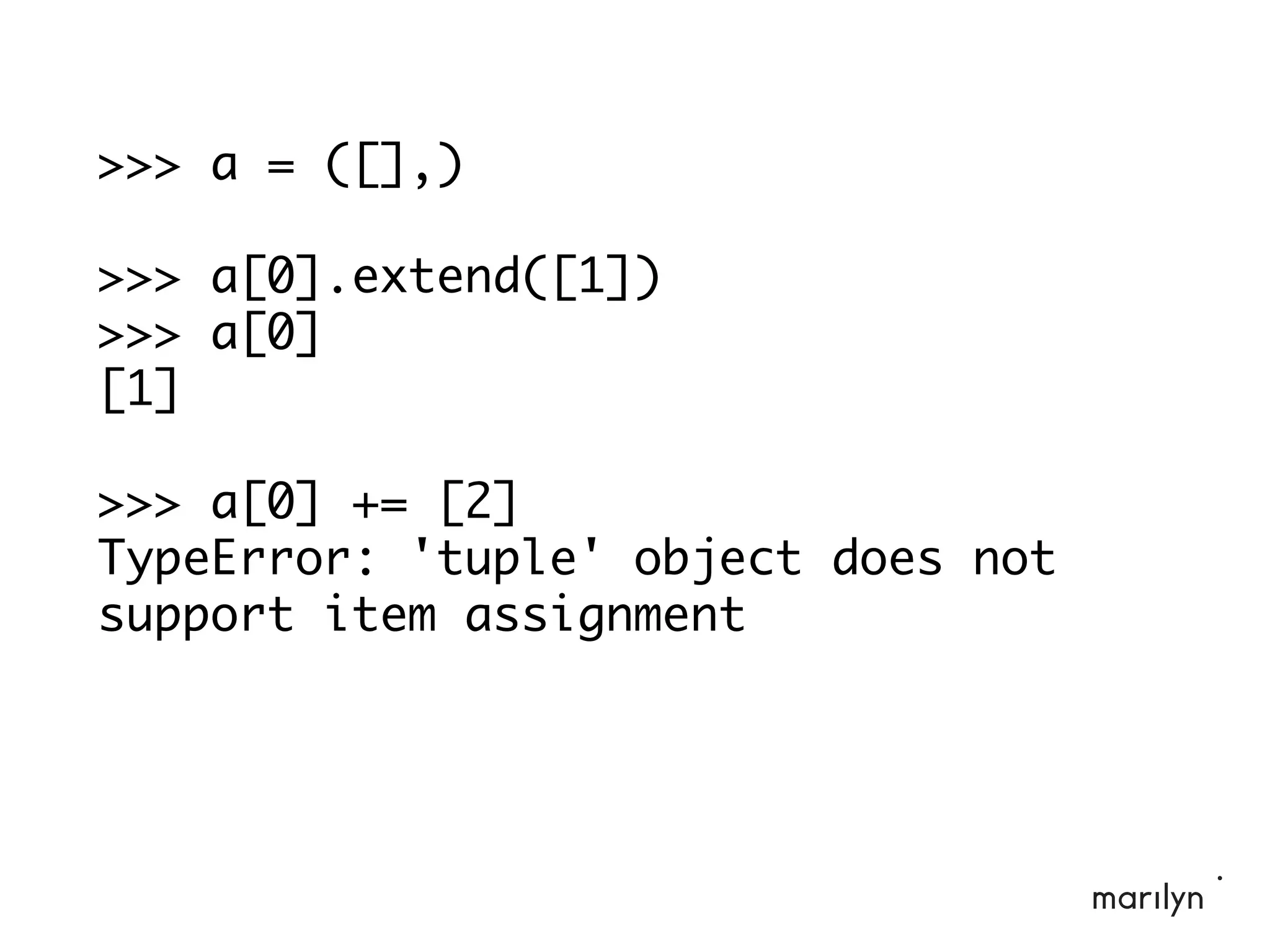>>> a = ([],)
>>> a[0].extend([1])
>>> a[0]
[1]
>>> a[0] += [2]
TypeError: 'tuple' object does not
support item assignment
 