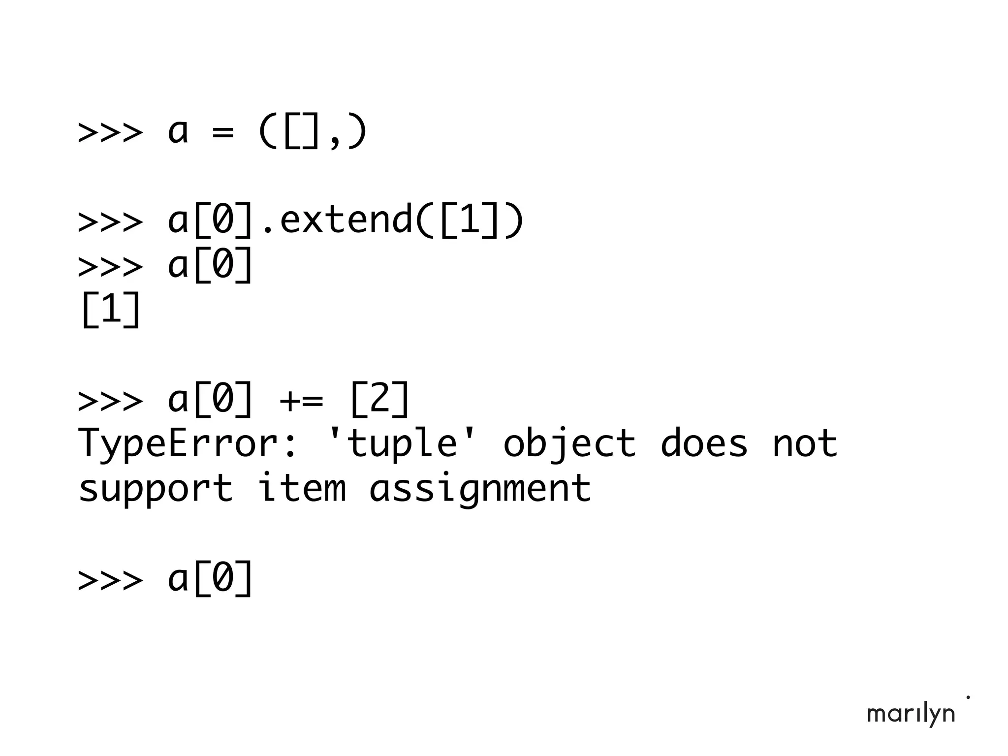>>> a = ([],)
>>> a[0].extend([1])
>>> a[0]
[1]
>>> a[0] += [2]
TypeError: 'tuple' object does not
support item assignment
>>> a[0]
 