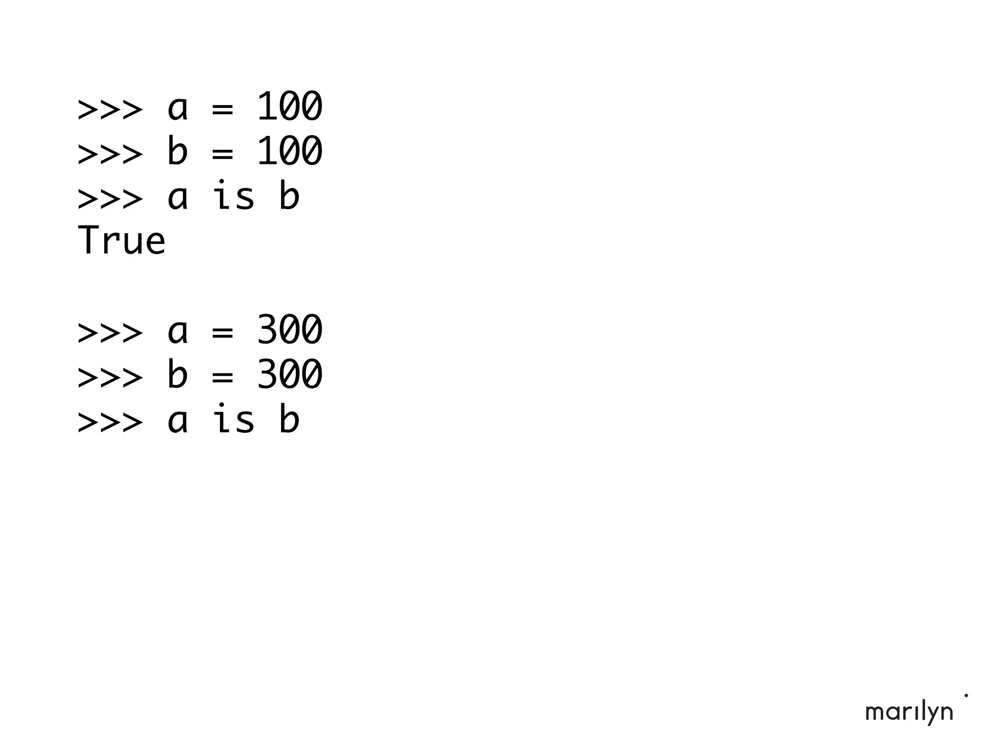>>> a = 100
>>> b = 100
>>> a is b
True
>>> a = 300
>>> b = 300
>>> a is b
 