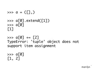 >>> a = ([],)
>>> a[0].extend([1])
>>> a[0]
[1]
>>> a[0] += [2]
TypeError: 'tuple' object does not
support item assignment
>>> a[0]
[1, 2]
 