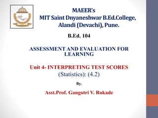 MAEER’s
MIT SaintDnyaneshwarB.Ed.College,
Alandi(Devachi),Pune.
B.Ed. 104
ASSESSMENT AND EVALUATION FOR
LEARNING
Unit 4- INTERPRETING TEST SCORES
(Statistics): (4.2)
By.
Asst.Prof. Gangotri V. Rokade
 