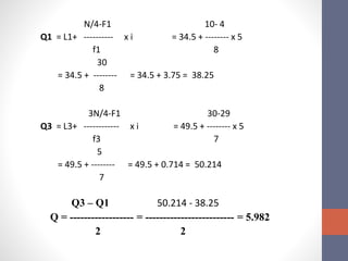 N/4-F1 10- 4
Q1 = L1+ ---------- x i = 34.5 + -------- x 5
f1 8
30
= 34.5 + -------- = 34.5 + 3.75 = 38.25
8
3N/4-F1 30-29
Q3 = L3+ ------------ x i = 49.5 + -------- x 5
f3 7
5
= 49.5 + -------- = 49.5 + 0.714 = 50.214
7
Q3 – Q1 50.214 - 38.25
Q = ------------------ = ------------------------- = 5.982
2 2
 