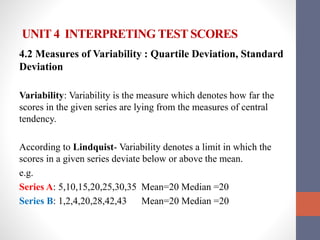 UNIT 4 INTERPRETING TEST SCORES
4.2 Measures of Variability : Quartile Deviation, Standard
Deviation
Variability: Variability is the measure which denotes how far the
scores in the given series are lying from the measures of central
tendency.
According to Lindquist- Variability denotes a limit in which the
scores in a given series deviate below or above the mean.
e.g.
Series A: 5,10,15,20,25,30,35 Mean=20 Median =20
Series B: 1,2,4,20,28,42,43 Mean=20 Median =20
 