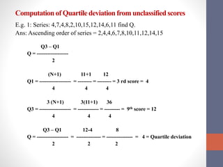 Computationof Quartile deviation from unclassifiedscores
E.g. 1: Series: 4,7,4,8,2,10,15,12,14,6,11 find Q.
Ans: Ascending order of series = 2,4,4,6,7,8,10,11,12,14,15
Q3 – Q1
Q = ------------------
2
(N+1) 11+1 12
Q1 = ------------------ = -------- = -------- = 3 rd score = 4
4 4 4
3 (N+1) 3(11+1) 36
Q3 = ------------------ = ------------ = --------- = 9th score = 12
4 4 4
Q3 – Q1 12-4 8
Q = ------------------ = -------------- = --------------- = 4 = Quartile deviation
2 2 2
 