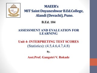 MAEER’s
MIT SaintDnyaneshwarB.Ed.College,
Alandi(Devachi),Pune.
B.Ed. 104
ASSESSMENT AND EVALUATION FOR
LEARNING
Unit 4- INTERPRETING TEST SCORES
(Statistics): (4.5,4.6,4.7,4.8)
By.
Asst.Prof. Gangotri V. Rokade
 
