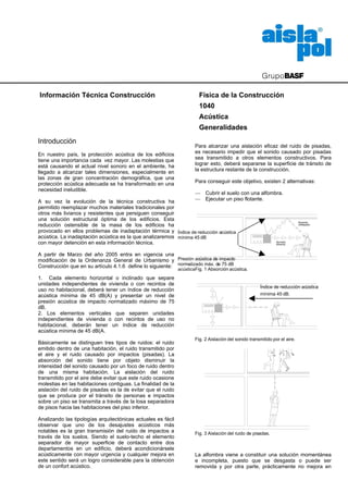 Información Técnica Construcción                                        Física de la Construcción
                                                                        1040
                                                                        Acústica
                                                                        Generalidades
Introducción
                                                                      Para alcanzar una aislación eficaz del ruido de pisadas,
En nuestro país, la protección acústica de los edificios              es necesario impedir que el sonido causado por pisadas
tiene una importancia cada vez mayor. Las molestias que               sea transmitido a otros elementos constructivos. Para
está causando el actual nivel sonoro en el ambiente, ha               lograr esto, deberá separarse la superficie de tránsito de
llegado a alcanzar tales dimensiones, especialmente en                la estructura restante de la construcción.
las zonas de gran concentración demográfica, que una
protección acústica adecuada se ha transformado en una                Para conseguir este objetivo, existen 2 alternativas:
necesidad ineludible.
                                                                 — Cubrir el suelo con una alfombra.
A su vez la evolución de la técnica constructiva ha              — Ejecutar un piso flotante.
permitido reemplazar muchos materiales tradicionales por
otros más livianos y resistentes que persiguen conseguir
una solución estructural óptima de los edificios. Esta                                                                       Sonido
reducción ostensible de la masa de los edificios ha                                                                          reflejado

provocado en ellos problemas de inadaptación térmica y Índice de reducción acústica
acústica. La inadaptación acústica es la que analizaremos mínima 45 dB
con mayor detención en esta información técnica.                                                 Sonido
                                                                                                 directo



A partir de Marzo del año 2005 entra en vigencia una
modificación de la Ordenanza General de Urbanismo y Presión acústica de impacto
Construcción que en su artículo 4.1.6 define lo siguiente: normalizado máx. de 75 dB
                                                              acústicaFig. 1 Absorción acústica.
1. Cada elemento horizontal o inclinado que separe
unidades independientes de vivienda o con recintos de
                                                                                                       Índice de reducción acústica
uso no habitacional, deberá tener un índice de reducción
acústica mínima de 45 dB(A) y presentar un nivel de                                                    mínima 45 dB.
presión acústica de impacto normalizado máximo de 75
dB.
2. Los elementos verticales que separen unidades
independientes de vivienda o con recintos de uso no
habitacional, deberán tener un índice de reducción
acústica mínima de 45 dB(A.
                                                                      Fig. 2 Aislación del sonido transmitido por el aire.
Básicamente se distinguen tres tipos de ruidos: el ruido
emitido dentro de una habitación, el ruido transmitido por
el aire y el ruido causado por impactos (pisadas). La
absorción del sonido tiene por objeto disminuir la
intensidad del sonido causado por un foco de ruido dentro
de una misma habitación. La aislación del ruido
transmitido por el aire debe evitar que este ruido ocasione
molestias en las habitaciones contiguas. La finalidad de la
aislación del ruido de pisadas es la de evitar que el ruido
que se produce por el tránsito de personas e impactos
sobre un piso se transmita a través de la losa separadora
de pisos hacia las habitaciones del piso inferior.

Analizando las tipologías arquitectónicas actuales es fácil
observar que uno de los desajustes acústicos más
notables es la gran transmisión del ruido de impactos a               Fig. 3 Aislación del ruido de pisadas.
través de los suelos. Siendo el suelo-techo el elemento
separador de mayor superficie de contacto entre dos
departamentos en un edificio, deberá acondicionársele
acústicamente con mayor urgencia y cualquier mejora en                La alfombra viene a constituir una solución momentánea
este sentido será un logro considerable para la obtención             e incompleta, puesto que se desgasta o puede ser
de un confort acústico.                                               removida y por otra parte, prácticamente no mejora en
 