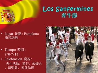 Los Sanfermines
奔牛節
• Lugar 地點 : Pamplona
潘普洛納
• Tiempo 時間 :
7/6-7/14
• Celebración 慶祝 :
奔牛活動、遊行、放煙火
、演唱會、美食品嘗
 