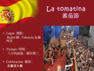 La tomatina
蕃茄節
• Lugar 地點 :
Buñol 鎮 , Valencia 瓦倫
西亞
• Tiempo 時間 :
八月的最後一個星期三
• Celebración 慶祝 :
丟蕃茄大戰
 