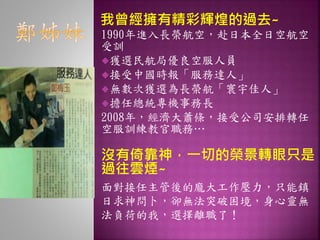 1990年進入長榮航空，赴日本全日空航空
受訓
獲選民航局優良空服人員
接受中國時報「服務達人」
無數次獲選為長榮航「寰宇佳人」
擔任總統專機事務長
2008年，經濟大蕭條，接受公司安排轉任
空服訓練教官職務…
沒有倚靠神，一切的榮景轉眼只是
過往雲煙~
面對接任主管後的龐大工作壓力，只能鎮
日求神問卜，卻無法突破困境，身心靈無
法負荷的我，選擇離職了！
我曾經擁有精彩輝煌的過去~
 