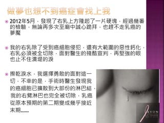  2012年5月，發現了右乳上方隆起了一片硬塊，經過幾番
的檢驗，無論再多次至廟中誠心跪拜，也趕不走乳癌的
夢魘
 我的右乳除了受到癌細胞侵犯，還有大範圍的惡性鈣化，
右乳必須被全切除，面對醫生的殘酷宣判，再堅強的眼
也止不住潰堤的淚
 擦乾淚水，我選擇勇敢的面對這一
切，不幸的是，手術時醫生發現我
的癌細胞已擴散到大部份的淋巴結，
我的右臂淋巴也完全被切除，乳癌
從原本預期的第二期變成幾乎接近
末期……
 