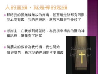  那時我的腳無緣無故的疼痛，甚至連走路都有困難，
我心底有數，我的癌細胞，應該已擴散到骨頭了
 感謝主！在我感到絕望時，為我捎來禱告的醫治神
蹟訊息，讓我有了盼望
 請朋友的教會為我代禱，我也開始
讀經禱告，祈求我的癌細胞不要擴散
 