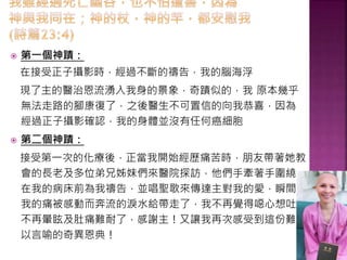  第一個神蹟：
在接受正子攝影時，經過不斷的禱告，我的腦海浮
現了主的醫治恩流湧入我身的景象，奇蹟似的，我 原本幾乎
無法走路的腳康復了，之後醫生不可置信的向我恭喜，因為
經過正子攝影確認，我的身體並沒有任何癌細胞
 第二個神蹟：
接受第一次的化療後，正當我開始經歷痛苦時，朋友帶著她教
會的長老及多位弟兄姊妹們來醫院探訪，他們手牽著手圍繞
在我的病床前為我禱告，並唱聖歌來傳達主對我的愛，瞬間，
我的痛被感動而奔流的淚水給帶走了，我不再覺得噁心想吐，
不再暈眩及肚痛難耐了，感謝主！又讓我再次感受到這份難
以言喻的奇異恩典！
 