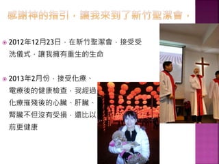 2012年12月23日，在新竹聖潔會，接受受
洗儀式，讓我擁有重生的生命
 2013年2月份，接受化療、
電療後的健康檢查，我經過
化療摧殘後的心臟、肝臟、
腎臟不但沒有受損，還比以
前更健康
 