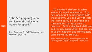 33
…[A] digitized platform is table
stakes for rapid innovation….if [a
new app] can’t be integrated onto
the platform, you end up with data
that can’t easily be analyzed and
transactions that take time to
process…. With a digitized platform
and its associated APIs, [it] can plug
in to the platform and immediately
start delivering service…
Weill, Woerner, Ross, “Five Propositions for
Thriving with Digital Disruption,” MIT CISR
“[The API program] is an
architectural choice one
makes for speed.”
John Donovan, Sr. EVP, Technology and
Network Ops, AT&T
 