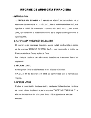 INFORME DE AUDITORÍA FINANCIERA
I. INTRODUCCIÓN
1. ORIGEN DEL EXAMEN. - El examen se efectuó en cumplimiento de la
resolución de contraloría N° 222-2002-CG, del 10 de Noviembre del 2007, que
aprueba el control del la empresa “EMIBEYA RECARD S.A.C.”, para el año
2008, que considera la auditoría financiera de la empresa correspondiente al
ejercicio 2008.
2. NATURALEZA Y OBJETIVOS DEL EXAMEN
El examen es de naturaleza financiera, que se realizó en el ámbito de acción
de la empresa “EMIBEYA RECARD S.A.C.”, que comprende el distrito de
Puno, provincia de Puno y región de Puno.
Los objetivos previstos para el examen financiero de la empresa fueron los
siguientes:
3. INFORME CORTO
Emitir opinión sobre la razonabilidad de los estados financieros
S.A.C.”, al 31 de diciembre del 2008, de conformidad con la normatividad
vigente.
4. INFORME LARGO
Evaluar la implantación, funcionamiento y efectividad de la estructura y sistema
de control interno, implantados por la empresa “EMIBEYA RECARD S.A.C.”, a
efectos de determinar las principales áreas críticas y puntos de atención.
empresa
 