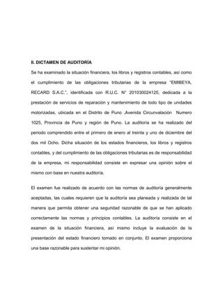 II. DICTAMEN DE AUDITORÍA
Se ha examinado la situación financiera, los libros y registros contables, así como
el cumplimiento de las obligaciones tributarias de la empresa “EMIBEYA,
RECARD S.A.C.”, identificada con R.U.C. N° 201030024125, dedicada a la
prestación de servicios de reparación y mantenimiento de todo tipo de unidades
motorizadas, ubicada en el Distrito de Puno ,Avenida Circunvalación Numero
1025, Provincia de Puno y región de Puno. La auditoría se ha realizado del
periodo comprendido entre el primero de enero al treinta y uno de diciembre del
dos mil Ocho. Dicha situación de los estados financieros, los libros y registros
contables, y del cumplimiento de las obligaciones tributarias es de responsabilidad
de la empresa, mi responsabilidad consiste en expresar una opinión sobre el
mismo con base en nuestra auditoría.
El examen fue realizado de acuerdo con las normas de auditoría generalmente
aceptadas, las cuales requieren que la auditoría sea planeada y realizada de tal
manera que permita obtener una seguridad razonable de que se han aplicado
correctamente las normas y principios contables. La auditoría consiste en el
examen de la situación financiera, así mismo incluye la evaluación de la
presentación del estado financiero tomado en conjunto. El examen proporciona
una base razonable para sustentar mi opinión.
 
