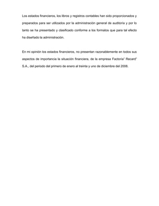 Los estados financieros, los libros y registros contables han sido proporcionados y
preparados para ser utilizados por la administración general de auditoría y por lo
tanto se ha presentado y clasificado conforme a los formatos que para tal efecto
ha diseñado la administración.
En mi opinión los estados financieros, no presentan razonablemente en todos sus
aspectos de importancia la situación financiera, de la empresa Factoría” Recard”
S.A., del periodo del primero de enero al treinta y uno de diciembre del 2008.
 
