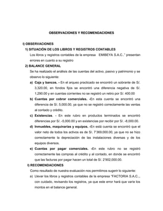 OBSERVACIONES Y RECOMENDACIONESOBSERVACIONES Y RECOMENDACIONES
I) OBSERVACIONES
1) SITUACIÓN DE LOS LIBROS Y REGISTROS CONTABLES
Los libros y registros contables de la empresa EMIBEYA S.A.C..” presentan
errores en cuanto a su registro
2) BALANCE GENERAL
Se ha realizado el análisis de las cuentas del activo, pasivo y patrimonio y se
observo lo siguiente:
a) Caja y bancos. - En el arqueo practicado se encontró un sobrante de S/.
3,320.00, en fondos fijos se encontró una diferencia negativa de S/.
1,290.00 y en cuentas corrientes no se registró un retiro por S/. 400.00
b) Cuentas por cobrar comerciales. -En esta cuenta se encontró una
diferencia de S/. 5,000.00, ya que no se registró correctamente las ventas
al contado y crédito.
c) Existencias. - En este rubro en productos terminados se encontró
diferencias por S/. -5,000.00 y en existencias por recibir por S/. -8,000.00.
d) Inmuebles, maquinarias y equipos. -En está cuenta se encontró que el
valor neto de todos los activos es de S/. 7’369,000.00, ya que no se hizo
correctamente la depreciación de las instalaciones diversas y de los
equipos diversos.
e) Cuentas por pagar comerciales. -En este rubro no se registró
correctamente las compras al crédito y al contado, en donde se encontró
que las facturas por pagar hacen un total de S/. 2’902,000.00.
I) RECOMENDACIONES
Como resultado de nuestra evaluación nos permitimos sugerir lo siguiente:
a) Llevar los libros y registros contables de la empresa “FACTORIA S.A.C..,
con cuidado, revisando los registros, ya que este error hará que varíe los
montos en el balance general.
 