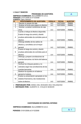 I. CAJA Y BANCOS
PROGRAMA DE AUDITORÍA
EMPRESA EXAMINADA: De la EMIBEYA S.A.C.
PERIODO: 01/01/2008 al 31/12/2008
CUENTA: Caja y bancos
N° PROCEDIMIENTO DE AUDITORÍA CEDULA FECHA AUDITOR
1 Ejecute un arqueo de caja A-3 10/07/2009 RMMQ
2 Analizar el fondo para pagos en efectivo A-3 10/07/2009 RMMQ
3 Solicitar o analizar rendiciones de caja
chica A-3 10/07/2009 RMMQ
4
Cuente e indique el efectivo disponible.
Evalué el riesgo de control y diseñé
pruebas adicionales de controles para el
efectivo A-4 10/07/2009 RMMQ
5
Obtenga detalles de los saldos de
efectivo y concílielos con el mayor
general A-2 10/07/2009 RMMQ
6
Evalué el riesgo de control y diseñé
pruebas adicionales de controles para el
efectivo A-4 10/07/2009 RMMQ
7
Obtenga y prepare conciliaciones de
cuentas bancarias a la fecha del balance
general. A-4 10/07/2009 RMMQ
8
Verificar los cheques girados y no
cobrados según las conciliaciones de las
cuentas bancarias. A-4 10/07/2009 RMMQ
9
Realizar los ajustes en el balance
general si hubiera. A-4 10/07/2009 RMMQ
10
Evalúe su presentación apropiada en los
estados financieros y las revelaciones
sobre el efectivo. A-5 10/07/2009 RMMQ
 PREPARADO POR: ERIKA DEL ROSARIO ZEA VELASQUEZ
 REVISADO POR: ALBERTO E. COLQUE MAMANI
CUESTIONARIO DE CONTROL INTERNO
EMPRESA EXAMINADA: De la EMIBEYA S.A.C.
PERIODO: 01/01/2008 al 31/12/2008
A
A- 1
 