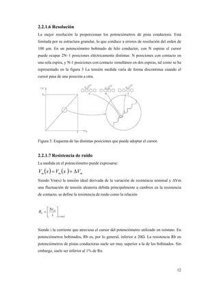 12
2.2.1.6 Resolución
La mejor resolución la proporcionan los potenciómetros de pista conductora. Está
limitada por su estructura granular, lo que conduce a errores de resolución del orden de
100 μm. En un potenciómetro bobinado de hilo conductor, con N espiras el cursor
puede ocupar 2N–1 posiciones eléctricamente distintas: N posiciones con contacto en
una sola espira, y N-1 posiciones con contacto simultáneo en dos espiras, tal como se ha
representado en la figura 3 La tensión medida varía de forma discontinua cuando el
cursor pasa de una posición a otra.
Figura 3: Esquema de las distintas posiciones que puede adoptar el cursor.
2.2.1.7 Resistencia de ruido
La medida en el potenciómetro puede expresarse:
    mmm VxVxV 
Siendo Vm(x) la tensión ideal derivada de la variación de resistencia nominal y ΔVm
una fluctuación de tensión aleatoria debida principalmente a cambios en la resistencia
de contacto, se define la resistencia de ruido como la relación
mAi
m
b
i
v
R
1







Siendo i la corriente que atraviesa el cursor del potenciómetro utilizado en reóstato. En
potenciómetros bobinados, Rb es, por lo general, inferior a 20Ω. La resistencia Rb en
potenciómetros de pistas conductoras suele ser muy superior a la de los bobinados. Sin
embargo, suele ser inferior al 1% de Rn.
 
