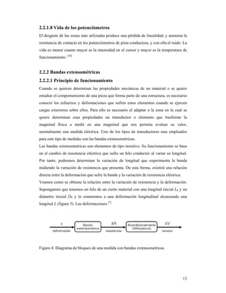 13
2.2.1.8 Vida de los potenciómetros
El desgaste de las zonas más utilizadas produce una pérdida de linealidad, y aumenta la
resistencia de contacto en los potenciómetros de pista conductora, y con ella el ruido. La
vida es menor cuanto mayor es la intensidad en el cursor y mayor es la temperatura de
funcionamiento. [30]
2.2.2 Bandas extensométricas
2.2.2.1 Principio de funcionamiento
Cuando se quieren determinar las propiedades mecánicas de un material o se quiere
estudiar el comportamiento de una pieza que forma parte de una estructura, es necesario
conocer los esfuerzos y deformaciones que sufren estos elementos cuando se ejercen
cargas exteriores sobre ellos. Para ello es necesario el adaptar a la zona en la cual se
quiere determinar esas propiedades un transductor o elemento que trasforme la
magnitud física a medir en una magnitud que nos permita evaluar su valor,
normalmente una medida eléctrica. Uno de los tipos de transductores mas empleados
para este tipo de medidas son las bandas extensométricas.
Las bandas extensometricas son elementos de tipo resistivo. Su funcionamiento se basa
en el cambio de resistencia eléctrica que sufre un hilo conductor al variar su longitud.
Por tanto, podremos determinar la variación de longitud que experimenta la banda
midiendo la variación de resistencia que presenta. De esta forma, existirá una relación
directa entre la deformación que sufre la banda y la variación de resistencia eléctrica.
Veamos como se obtiene la relación entre la variación de resistencia y la deformación.
Supongamos que tenemos un hilo de un cierto material con una longitud inicial L0 y un
diámetro inicial D0 y lo sometemos a una deformación longitudinal alcanzando una
longitud L (figura 5). Las deformaciones [7]
Figura 4: Diagrama de bloques de una medida con bandas extensometricas.
 