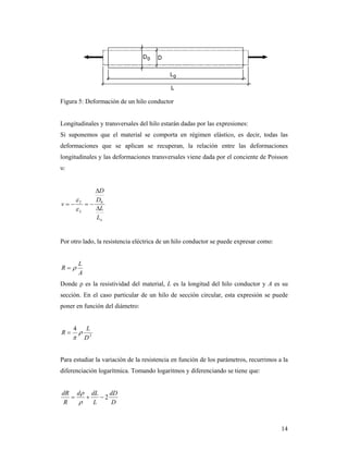 14
Figura 5: Deformación de un hilo conductor
Longitudinales y transversales del hilo estarán dadas por las expresiones:
Si suponemos que el material se comporta en régimen elástico, es decir, todas las
deformaciones que se aplican se recuperan, la relación entre las deformaciones
longitudinales y las deformaciones transversales viene dada por el conciente de Poisson
υ:
o
L
T
L
L
D
D
v


 0


Por otro lado, la resistencia eléctrica de un hilo conductor se puede expresar como:
A
L
R 
Donde ρ es la resistividad del material, L es la longitud del hilo conductor y A es su
sección. En el caso particular de un hilo de sección circular, esta expresión se puede
poner en función del diámetro:
2
4
D
L
R 


Para estudiar la variación de la resistencia en función de los parámetros, recurrimos a la
diferenciación logarítmica. Tomando logaritmos y diferenciando se tiene que:
D
dD
L
dLd
R
dR
2


 