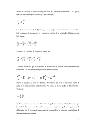 15
Donde la variación de resistividad dρ/ρ se debe a la variación de volumen dV=V, que se
conoce como efecto piezoresistivo y viene dado por:
V
dV
C
d



Siendo C la constante de Bridgman, que es una propiedad característica del material del
hilo conductor. Si expresamos el volumen en función de la longitud y del diámetro del
hilo queda:







D
dD
L
dL
C
V
dV
C
d
2


Por tanto, la variación de resistencia resulta ser:
D
dD
L
dL
D
dD
L
dL
C
R
dR
22 






Teniendo en cuenta que el conciente de Poisson es la relación entre la deformación
transversal y la deformación longitudinal, entonces queda:
    
L
dL
K
L
dL
vCv
R
dR
 2121
Donde el valor de K, que solo depende del material del hilo, se denomina factor de
galga y es una constante adimensional. Por tanto, se puede medir la deformación a
través de:
R
dR
K
1

Es decir, midiendo la variación de resistencia podemos determinar la deformación que
ha sufrido la banda. Si las deformaciones son pequeñas podemos aproximar la
diferencial por el incremento de resistencia, obteniéndose la ecuación característica de
las bandas extensometricas:
 